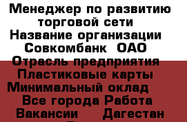 Менеджер по развитию торговой сети › Название организации ­ Совкомбанк, ОАО › Отрасль предприятия ­ Пластиковые карты › Минимальный оклад ­ 1 - Все города Работа » Вакансии   . Дагестан респ.,Дагестанские Огни г.